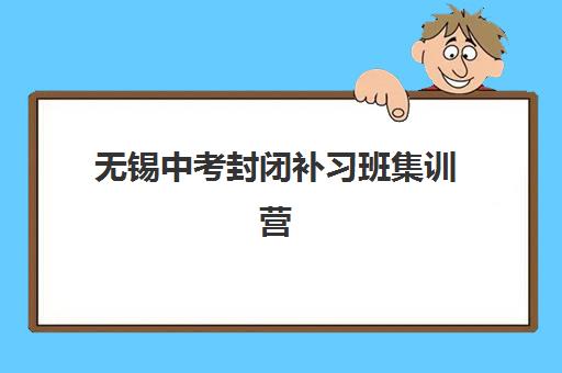 无锡中考封闭补习班集训营排名前十名有哪些？2025年最新榜单、课程特色与科学择校全指南