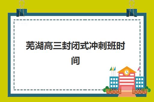 芜湖高三封闭式冲刺班时间2025年公布如何查询？最新课程安排与择校全指南