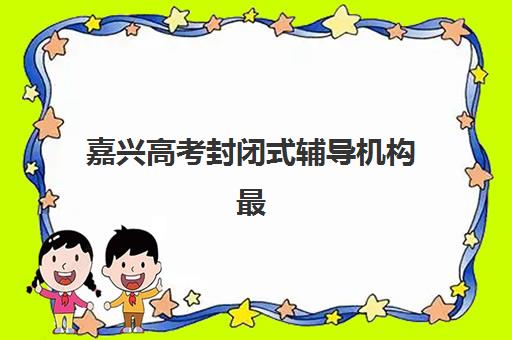 嘉兴高考封闭式辅导机构最好辅导学校排名如何查询？2025年最新权威榜单、择校指南与成功案例深度解析