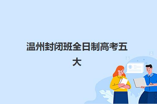 温州封闭班全日制高考五大机构服务能力如何评估？2025年最新教学特色、师资配置与科学择校指南