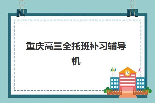 重庆高三全托班补习辅导机构哪家强些？2025年最新十大实力排名、课程特色与择校全攻略