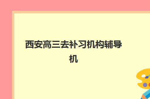 西安高三去补习机构辅导机构有哪些地方好？2025年最新十大排名榜单与科学择校全攻略
