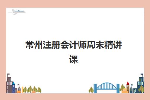 常州注册会计师周末精讲课程辅导班有哪些机构好？2025年最新权威机构推荐、各校特色解析与科学择校全指南