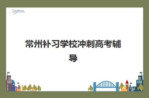 常州补习学校冲刺高考辅导机构哪家强一点啊？2025年权威排名、课程特色与择校全指南