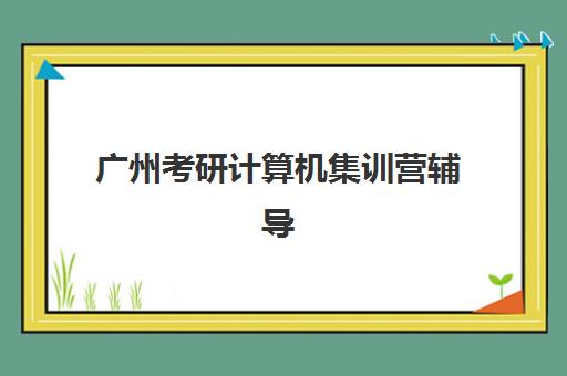 广州考研计算机集训营辅导机构排名榜前十名如何选择？2025年最新权威榜单、各校特色与择校全攻略