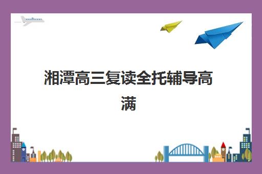 湘潭高三复读全托辅导高满意度机构TOP5如何选择？2025年最新排名、择校标准与全方位解析