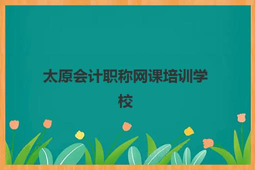 太原会计职称网课培训学校排名一览表最新如何查询？2025年权威榜单、各校特色解析与科学择校全指南