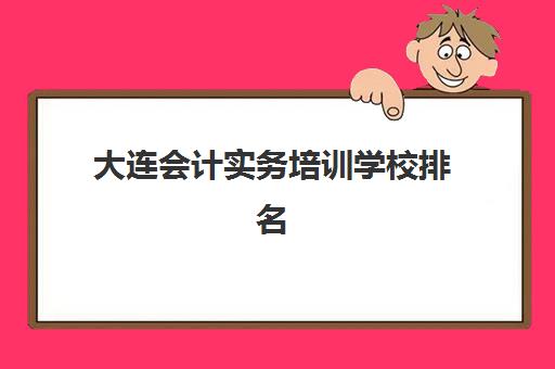 大连会计实务培训学校排名榜最新发布：2025年十大优质机构深度评测与择校指南