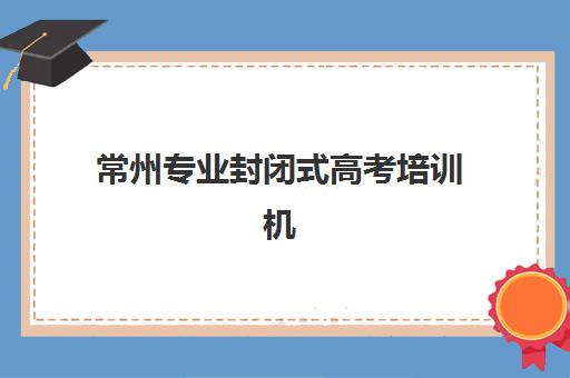 常州专业封闭式高考培训机构辅导机构有哪些地方？2025年最新校区分布、各机构特色解析与科学择校全指南