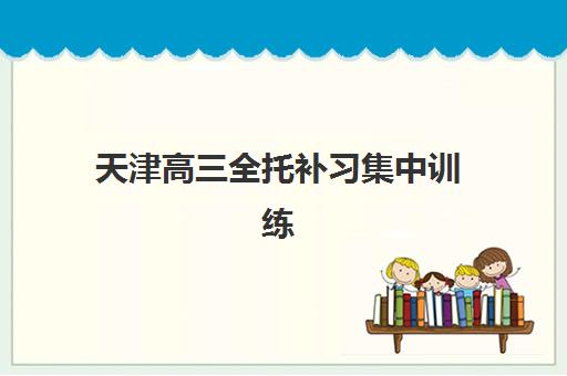 天津高三全托补习集中训练营在哪报名？2025年报名渠道全解析、十大机构对比与择校避坑指南