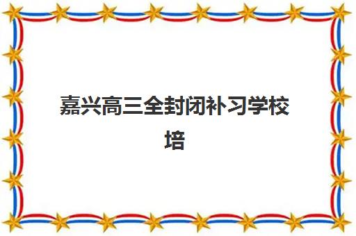 嘉兴高三全封闭补习学校培训基地在哪个位置？2025年最新校区地址、选择指南与实地考察全攻略