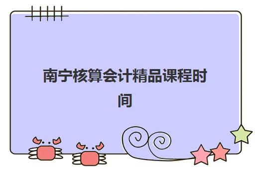 南宁核算会计精品课程时间2025具体时间如何查询？最新课程安排与报名全指南