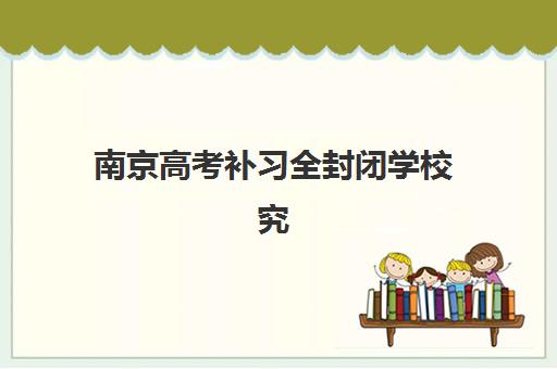 南京高考补习全封闭学校究生培训班排名机构如何选择？2025年权威实力榜单、各校特色解析与科学择校全指南