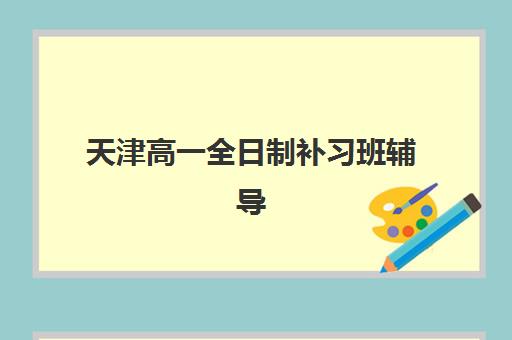 天津高一全日制补习班辅导学校有哪些学校？2025年最新权威排名解析、各校特色对比与科学择校全指南