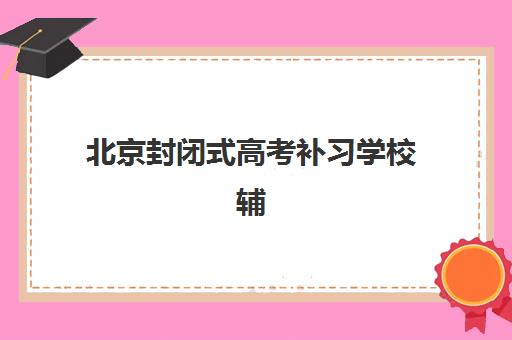北京封闭式高考补习学校辅导培训机构有哪些学校？2025年最新TOP10榜单、择校指南与成功案例解析