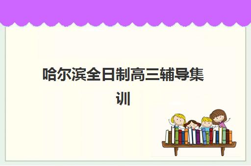 哈尔滨全日制高三辅导集训班培训机构有哪些学校？2025年最新Top10排名、择校策略与成功案例全解析