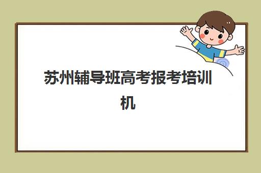 苏州辅导班高考报考培训机构哪个比较好一点？2025年最新十大排名、课程特色与择校全攻略