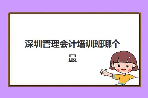 深圳管理会计培训班哪个最好一点？2025年最新十大机构权威排名、课程特色与科学择校全攻略