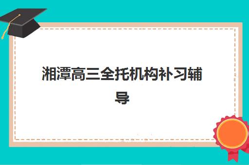 湘潭高三全托机构补习辅导机构有哪些学校好？2025年最新排名、择校标准与成功案例全解析