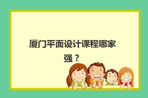 厦门平面设计课程哪家强？2025年五大机构核心优势与择校指南