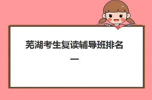 芜湖考生复读辅导班排名一览表如何查询？2025年最新权威榜单、择校策略与成功案例全解析