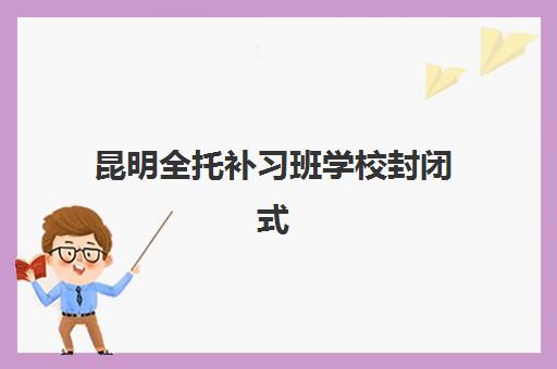 昆明全托补习班学校封闭式集训营怎么样？2025年最新机构排名、课程特色与科学择校全指南