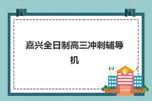 嘉兴全日制高三冲刺辅导机构集训营排名榜单最新如何查询？2025年权威排名、各校特色与科学择校全指南