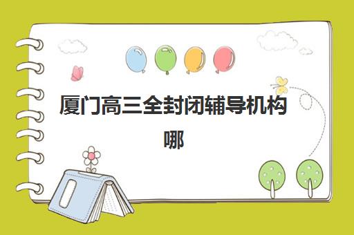 厦门高三全封闭辅导机构哪个比较好？2023年最新权威排名榜单、科学择校步骤详解与成功经验全解析