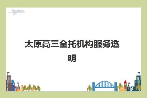 太原高三全托机构服务透明吗？2025年五大机构费用、师资、合同条款深度解析