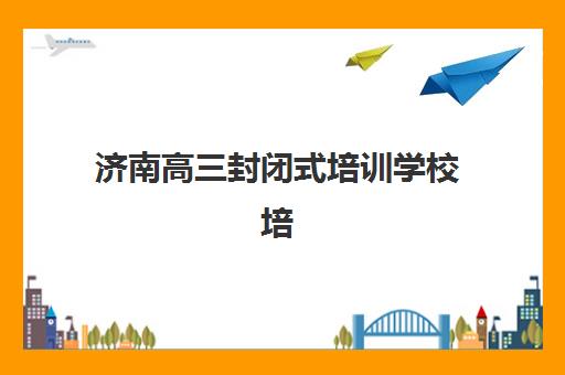 济南高三封闭式培训学校培训学校排名前十名如何查询？2025年最新权威榜单、各校特色对比与科学择校全指南