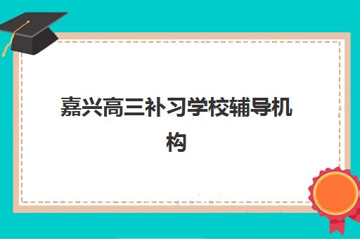 嘉兴高三补习学校辅导机构有哪些地方好：师资力量2025年最新排名与择校指南