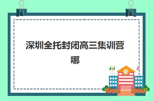 深圳全托封闭高三集训营哪个比较好？2025年最新排名前十榜单、各机构特色对比与科学择校全攻略