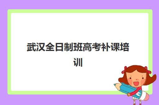 武汉全日制班高考补课培训机构有哪些地方可选？2025年最新TOP10排名、校区分布与择校全攻略