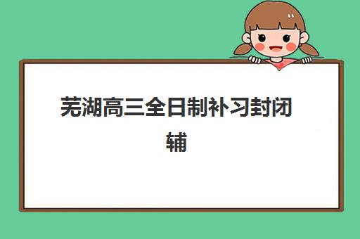芜湖高三全日制补习封闭辅导机构排名一览表如何查询？2025年最新Top10榜单详情、择校标准与成功案例全解析