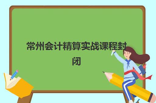 常州会计精算实战课程封闭学校有哪些学校？2025年最新权威排名、择校标准与成功案例全解析