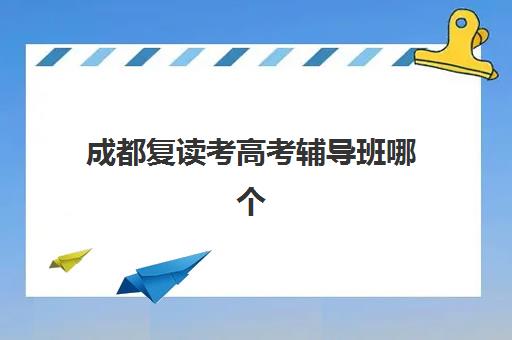 成都复读考高考辅导班哪个比较好一点？2023年最新排名、择校指南与成功案例解析