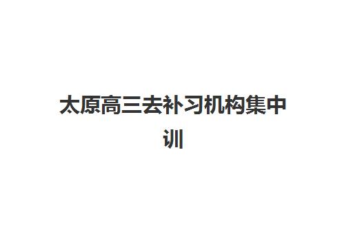 太原高三去补习机构集中训练营有哪些机构？2025年最新权威榜单、各校特色与科学择校全攻略