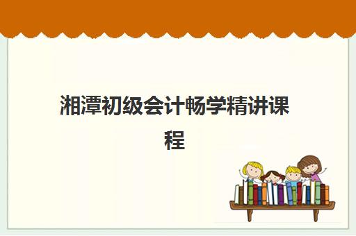 湘潭初级会计畅学精讲课程2025年时间如何安排？最新课程表、报名时间与备考全规划