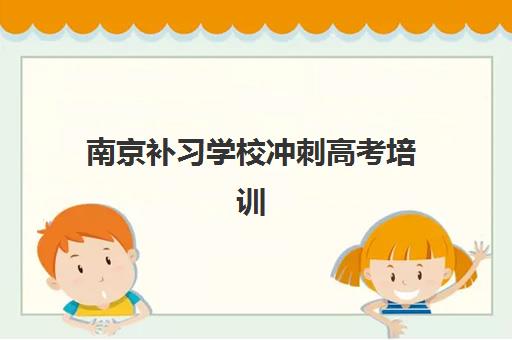 南京补习学校冲刺高考培训班哪个比较好一点如何选择？2023年最新排名解析、择校标准与报名指南全攻略