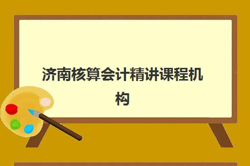 济南核算会计精讲课程机构哪家好？2025年最新实力排名、课程特色与选择指南全解析