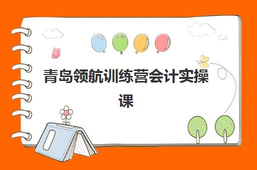 青岛领航训练营会计实操课程2025年时间具体如何安排？最新课程表与高成功率报读全攻略