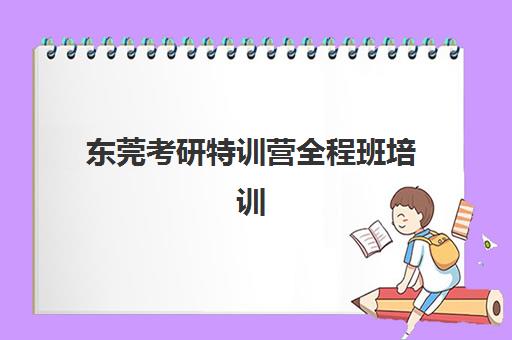 东莞考研特训营全程班培训机构哪家好一点？2025年最新权威排名与高口碑机构择校全攻略