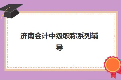 济南会计中级职称系列辅导课程辅导学校哪家好一点？2025年最新排名、择校指南与成功案例全解析