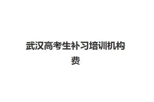 武汉高考生补习培训机构费用高吗？2025年最新收费标准、各机构性价比解析与科学择校全指南