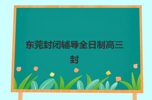东莞封闭辅导全日制高三封闭式集训营怎么样啊？2025年最新真实评价、选择标准与避坑全指南