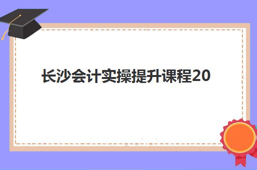 长沙会计实操提升课程2025年时间公布如何查询？最新开班日程、报名攻略与机构选择全指南