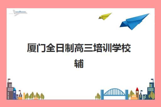 厦门全日制高三培训学校辅导机构排名一览表如何查询？2025年最新十大权威榜单、择校标准与报名全指南