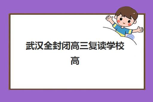 武汉全封闭高三复读学校高满意度机构案例集：2025年五大标杆机构深度解析与择校指南