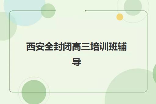 西安全封闭高三培训班辅导机构哪个比较好？2025年最新十大权威排名、择校指南与课程全解析