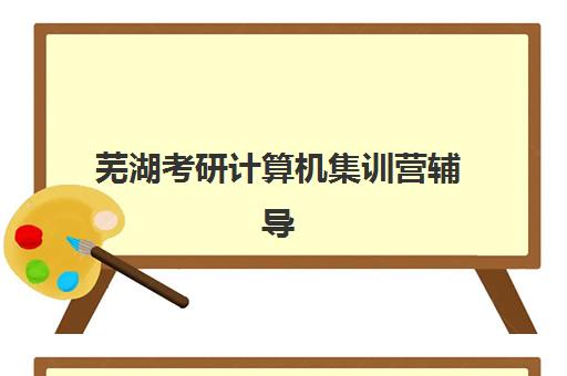 芜湖考研计算机集训营辅导机构排名榜单如何查询最准确？2025年最新排名、选择标准与报名指南全解析